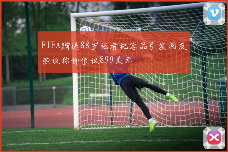 FIFA赠送88岁记者纪念品引发网友热议称价值仅899美元