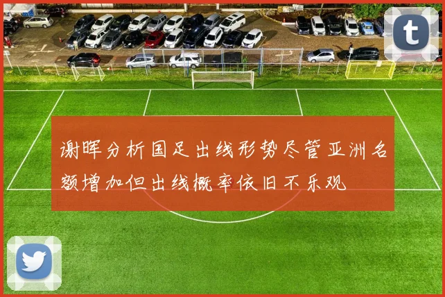 谢晖分析国足出线形势尽管亚洲名额增加但出线概率依旧不乐观