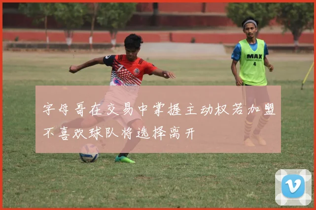 字母哥在交易中掌握主动权若加盟不喜欢球队将选择离开