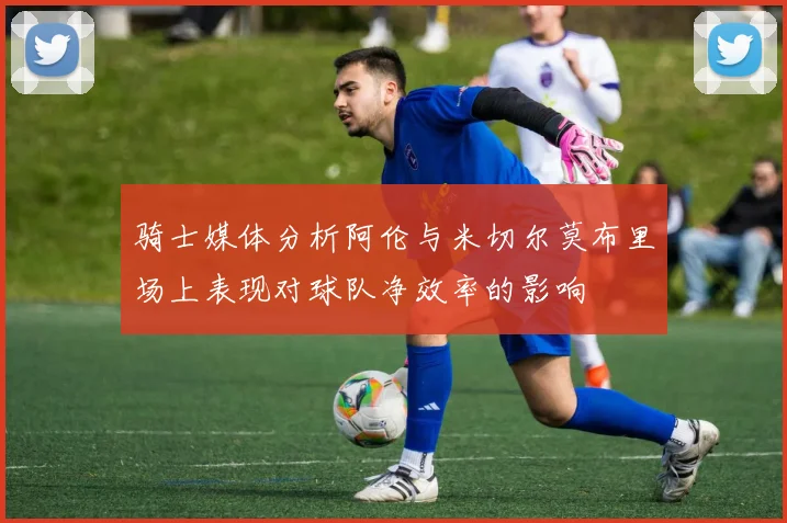 骑士媒体分析阿伦与米切尔莫布里场上表现对球队净效率的影响