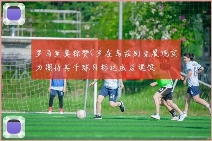 罗马里奥称赞C罗在乌兹别克展现实力期待其千球目标达成后退役