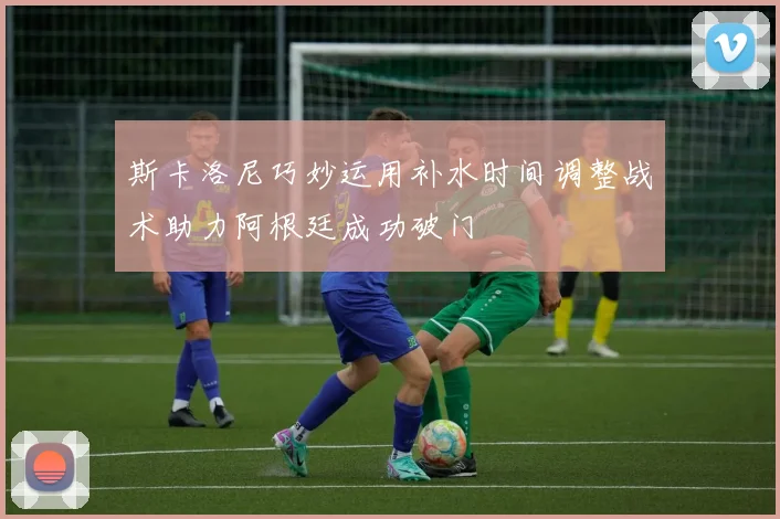 斯卡洛尼巧妙运用补水时间调整战术助力阿根廷成功破门