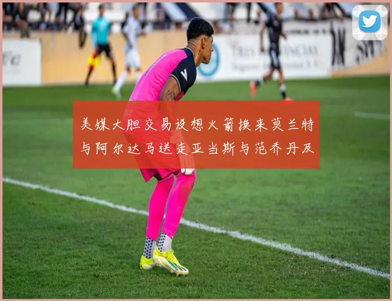 美媒大胆交易设想火箭换来莫兰特与阿尔达马送走亚当斯与范乔丹及两个选秀权