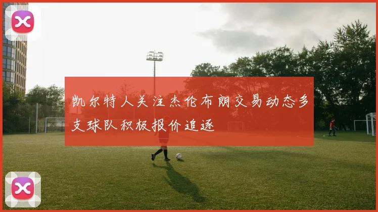 凯尔特人关注杰伦布朗交易动态多支球队积极报价追逐