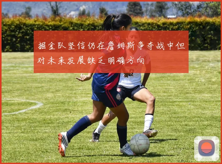 掘金队坚信仍在詹姆斯争夺战中但对未来发展缺乏明确方向