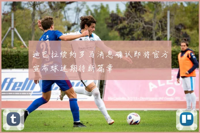 迪巴拉续约罗马消息确认即将官方宣布球迷期待新篇章