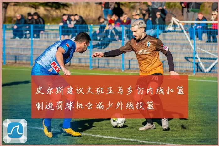 皮尔斯建议文班亚马多打内线扣篮制造罚球机会减少外线投篮