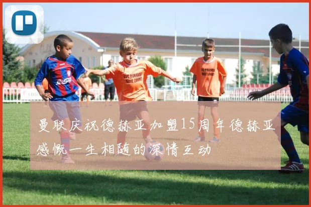 曼联庆祝德赫亚加盟15周年德赫亚感慨一生相随的深情互动